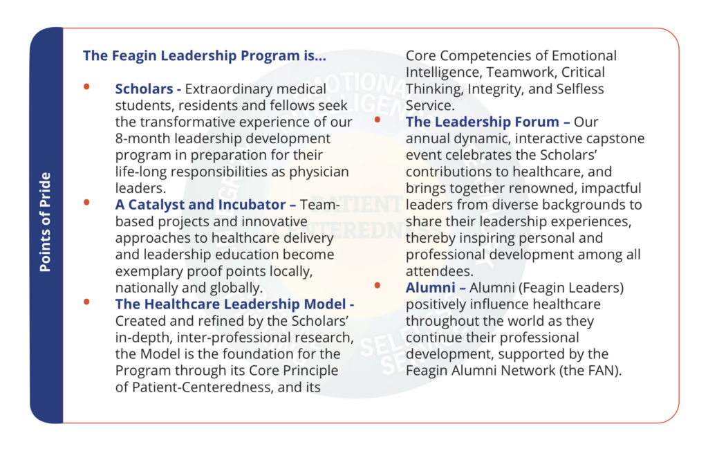 Scholars - Extrodinary medical students, residents and fellows seek the transformative experience of our 8-month leadership development program in preparation for their life-long responsibilities as physician leaders. A Catalyst and Incubator - Team-based projects and innovative approaches to healthcare delivery and leadership education become exemplary proof points locally, nationally and globally. The Healthcare Leadership Model - Created and refined by the Scholars' in-depth, inter-professional research, the Model is the foundation for the Program through its Core Principle of Patient-Centeredness, and its Core Competencies of Emotional Intelligence, Teamwork, Critical Thinking, Integrity, and Selfless Service. The Leadership Forum - Our annual dynamic, interactive capstone event celebrates the Scholars' contributions to healthcare, and brings together renowned, impactful leaders from diverse backgrounds to share their leadership experiences, thereby inspiring personal and professional development among all attendees. Alumni - Alumni (Feagin Leaders) positively influence healthcare throughout the world as they continue their professional development, supported by the Feagin Alumni Network (the FAN).