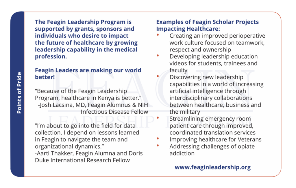 The Feagin Leadership Program is supported by grants, sponsors and individuals who desire to impact the future of healthcare by growing leadership capability in the medical profession. Creating an improved perioperative work culture focused on teamwork, respect and ownership Developing leadership education videos for students, trainees and faculty Discovering new leadership capabilities in a world of increasing artificial intelligence through interdisciplinary collaborations between healthcare, business and the military Streamlining emergency room patient care through improved, coordinated translation services Improving healthcare for Veterans Addressing challenges of opiate addiction